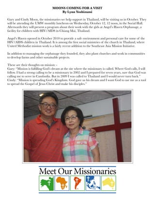 MOONS COMING FOR A VISIT
By Lynn Yoshizumi
 
Gary and Cindy Moon, the missionaries we help support in Thailand, will be visiting us in October. They
will be attending the UMW monthly luncheon on Wednesday, October 12, 12 noon, in the Social Hall.
Afterwards they will present a program about their work with the girls at Angel’s Haven Orphanage, a
facility for children with HIV/AIDS in Chiang Mai, Thailand.
 
Angel’s Haven opened in October 2010 to provide a safe environment and personal care for some of the
HIV/AIDS children in Thailand. It is among the ﬁrst social ministries of the church in Thailand, where
United Methodist mission work is a fairly recent addition to the Southeast Asia Mission Initiative.
 
In addition to managing the orphanage they founded, they also plant churches and work in communities
to develop farms and other sustainable projects.
 
These are their thoughts on mission: -
Gary: “Mission is fulﬁlling God’s dream at the site where the missionary is called. Where God calls, I will
follow. I had a strong calling to be a missionary in 2002 and I prepared for seven years, sure that God was
calling me to serve in Cambodia. But in 2009 I was called to Thailand and I would never turn back.”
Cindy: “Mission is spreading God’s Kingdom. God gave us his dream and I want God to use me as a tool
to spread the Gospel of Jesus Christ and make his disciples.”
 
 