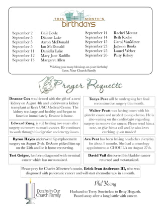Wishing you many blessings on your birthday!
Love, Your Church Family
September 2	 Gail Coyle
September 5	 Dianne Lake
September 5	 Aaron McDonald	
September 5	 Ian McDonald	 	
September 11	 Daniella Lake
September 12	 Mary Jane Radillo	
September 13	 Margaret Allen	
September 14	 Rachel Mottaz
September 14	 Beth Roche
September 15	 Carol VanMeter
September 23	 Jackson Books
September 25	 Laurel Weber
September 26	 Patty Kelsey
	
Deanne Cox was blessed with the gift of a new
kidney on August 4th and underwent a kidney
transplant at Keck USC Medical Center. The
kidney was large and healthy and began to
function immediately. Deanne is home.
Edward Zung, is still healing two years after
surgery to remove stomach cancer. He continues
to work through his digestive and energy issues.
Byron Hayes underwent hip replacement
surgery on August 24th. DeAnne picked him up
on the 25th and he is home recovering.
Tonya Peat will be undergoing her ﬁnal
reconstructive surgery this month.
Walter Pratt was having issues with his
platelet count and needed to stop chemo. He is
also waiting on the cardiologist regarding
surgery to remove the cancer. Please send him a
note, or give him a call and he also loves
catching up on movies!
Ava Peat has been having headaches everyday
for about 9 months. She had a neurology
appointment at CHOC LA on August 27th.
Teri Geiger, has been diagnosed with terminal
cancer which has metastasized.
Phil Young
Husband to Terry. Son-in-law to Betty Hogarth.
Passed away after a long battle with cancer.
David Vail discovered his bladder cancer
returned and metastasized.
Please pray for Charles Minetree’s cousin, Erick Ivan Anderson III, who was
diagnosed with pancreatic cancer and will start chemotherapy in a month.
 
