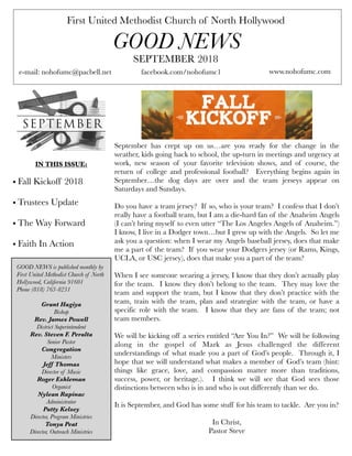 First United Methodist Church of North Hollywood
GOOD NEWS
e-mail: nohofumc@pacbell.net
SEPTEMBER 2018
facebook.com/nohofumc1 www.nohofumc.com
IN THIS ISSUE:
• Fall Kickoff 2018
• Trustees Update
• The Way Forward
• Faith In Action
GOOD NEWS is published monthly by
First United Methodist Church of North
Hollywood, California 91601
Phone (818) 763-8231
Grant Hagiya
Bishop
Rev. James Powell
District Superintendent
Rev. Steven F. Peralta
Senior Pastor
Congregation
Ministers
Jeff Thomas
Director of Music
Roger Eshleman
Organist
Nylean Rapinac
Administrator
Patty Kelsey
Director, Program Ministries
Tonya Peat
Director, Outreach Ministries
September has crept up on us…are you ready for the change in the
weather, kids going back to school, the up-turn in meetings and urgency at
work, new season of your favorite television shows, and of course, the
return of college and professional football? Everything begins again in
September…the dog days are over and the team jerseys appear on
Saturdays and Sundays.
Do you have a team jersey? If so, who is your team? I confess that I don’t
really have a football team, but I am a die-hard fan of the Anaheim Angels
(I can’t bring myself to even utter “The Los Angeles Angels of Anaheim.”)
I know, I live in a Dodger town…but I grew up with the Angels. So let me
ask you a question: when I wear my Angels baseball jersey, does that make
me a part of the team? If you wear your Dodgers jersey (or Rams, Kings,
UCLA, or USC jersey), does that make you a part of the team?
When I see someone wearing a jersey, I know that they don’t actually play
for the team. I know they don’t belong to the team. They may love the
team and support the team, but I know that they don’t practice with the
team, train with the team, plan and strategize with the team, or have a
specific role with the team. I know that they are fans of the team; not
team members.
We will be kicking off a series entitled “Are You In?” We will be following
along in the gospel of Mark as Jesus challenged the different
understandings of what made you a part of God’s people. Through it, I
hope that we will understand what makes a member of God’s team (hint:
things like grace, love, and compassion matter more than traditions,
success, power, or heritage.). I think we will see that God sees those
distinctions between who is in and who is out differently than we do.
It is September, and God has some stuff for his team to tackle. Are you in?
In Christ,
Pastor Steve
 