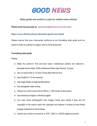 GOOD ​NEWS
Style guide and author’s code for edited news articles
Please send manuscripts to:​ ​goodnews@thefreeschool.education
http://www.thefreeschool.education/good-news.html
Please ensure that your manuscript conforms to our formatting style guide and our
author’s code as outlined on page 2 and 3 of this document.
Formatting style guide
Please:
● State the author’/s’ first and last name. Institutional authors are welcome -
example Home Class 1056 at Redwood East High School, Toronto.
● Use 12 point Arial or 12 point Times New Roman font
● Use double or 1.5 line spacing
● Use page breaks at appropriate places
● Use paragraph style writing
● Adhere to a word count limit of 500 to 1, 500 words of discussion
● Use American English or British English
● You may insert photographs and images inside your article if they are not
copyright or the author owns the copyright and agrees in writing to have these
images published by Good News.
● Submit your article via email as a .RTF, .DOC or .DOCX digital document.
1
 