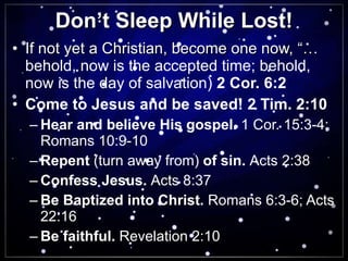 Don’t Sleep While Lost! If not yet a Christian, become one now, “… behold, now is the accepted time; behold, now is the day of salvation)  2 Cor. 6:2 Come to Jesus and be saved! 2 Tim. 2:10 Hear and believe His gospel.  1 Cor. 15:3-4; Romans 10:9-10 Repent  (turn away from)  of sin.  Acts 2:38 Confess Jesus.  Acts 8:37 Be Baptized into Christ.  Romans 6:3-6; Acts 22:16 Be faithful.  Revelation 2:10 