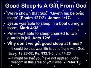 Good Sleep Is A Gift From God We’re shown that God, “Giveth his beloved sleep” ( Psalm 127:2 ).  James 1:17 Jesus was able to sleep in a boat during a storm.  Mark 4:38 Peter was able to sleep chained to two guards in jail.  Acts 12:6 Why don’t we get good sleep at times? It could be that your life is out of tune with God. Ezek. 18:26-32; Ps. 132:3-5; Jn. 14:23   It might be that you have not applied God’s wisdom in this area of your lives.  2 Peter 1:3 