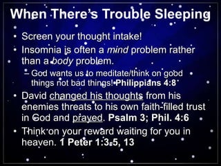 When There’s Trouble Sleeping Screen your thought intake! Insomnia is often a  mind  problem rather than a  body  problem. God wants us to meditate/think on good things not bad things!  Philippians 4:8 David  changed his thoughts  from his enemies threats to his own faith-filled trust in God and  prayed .  Psalm 3; Phil. 4:6 Think on your reward waiting for you in heaven.  1 Peter 1:3-5, 13 