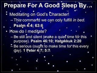 Prepare For A Good Sleep By… Meditating on God’s Character! This command we can only fulfill  in bed . Psalm 4:4; 63:6 How do I meditate? Be still and silent (make a quiet time for this purpose).  Psalm 46:10; Habakkuk 2:20 Be serious (ought to make time for this every day).  1 Peter 4:7; 5:7 
