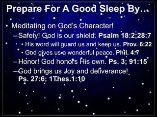 Prepare For A Good Sleep By… Meditating on God’s Character! Safety! God is our shield.  Psalm 18:2;28:7 His word will guard us and keep us.  Prov. 6:22 God gives us a wonderful peace.  Phil. 4:7 Honor! God honors His own.  Ps. 3; 91:15 God brings us Joy and deliverance!  Ps. 27:6; 1Thes.1:10 