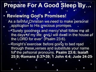 Prepare For A Good Sleep By… Reviewing God’s Promises! As a faithful Christian we need to make personal application to His precious promises. “ Surely goodness and mercy shall follow me all the days of my life: and I will dwell in the house of the LORD for ever” (Psalm 23:6). Tonight’s exercise: before going to bed read through these verses and substitute your name for the personal pronouns.  Psalm 23:6; Isaiah 25:9; Romans 8:37-39; 1 John 4:4; Jude 24-25 