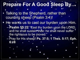 Prepare For A Good Sleep By… Talking to the Shepherd, rather than counting sheep (Psalm 3:4)! He wants us to cast our burden upon Him. Psalm 55:22  “ Cast thy burden upon the LORD, and he shall sustain thee: he shall never suffer the righteous to be moved.”  Pray for His sheep!  Ps. 37:5; 1 Thes. 5:17; Eph. 6:18 
