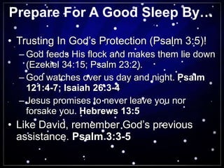 Prepare For A Good Sleep By… Trusting In God’s Protection (Psalm 3:5)! God feeds His flock and makes them lie down (Ezekiel 34:15; Psalm 23:2). God watches over us day and night.  Psalm 121:4-7; Isaiah 26:3-4 Jesus promises to never leave you nor forsake you.  Hebrews 13:5 Like David, remember God’s previous assistance.  Psalm 3:3-5 