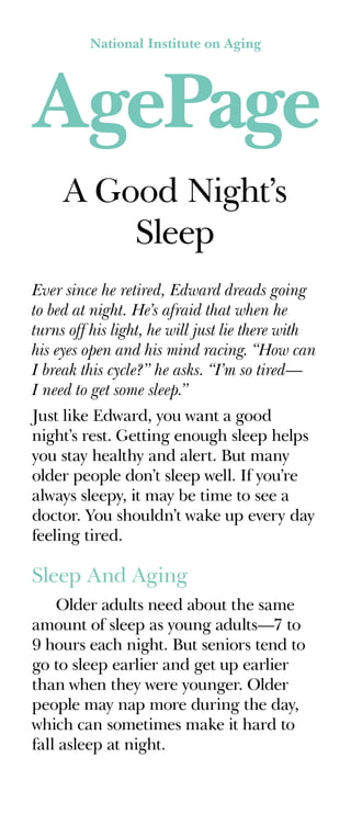 National Institute on Aging
A Good Night’s
Sleep
Ever since he retired, Edward dreads going
to bed at night. He’s afraid that when he
turns off his light, he will just lie there with
his eyes open and his mind racing. “How can
I break this cycle?” he asks. “I’m so tired—
I need to get some sleep.”
Just like Edward, you want a good
night’s rest. Getting enough sleep helps
you stay healthy and alert. But many
older people don’t sleep well. If you’re
always sleepy, it may be time to see a
doctor. You shouldn’t wake up every day
feeling tired.
Sleep And Aging
Older adults need about the same
amount of sleep as young adults—7 to
9 hours each night. But seniors tend to
go to sleep earlier and get up earlier
than when they were younger. Older
people may nap more during the day,
which can sometimes make it hard to
fall asleep at night.
 