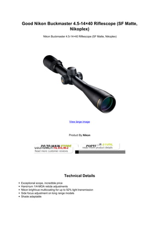Good Nikon Buckmaster 4.5-14×40 Riflescope (SF Matte,
Nikoplex)
Nikon Buckmaster 4.5-14×40 Riflescope (SF Matte, Nikoplex)
View large image
Product By Nikon
Technical Details
Exceptional scope, incredible price
Hand-turn 1/4-MOA reticle adjustments
Nikon brightvue multicoating for up to 92% light transmission
Side focus adjustment on long range models
Shade adaptable
 