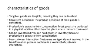 characteristics of goods
• Tangible: goods are tangible, meaning they can be touched.
• Consistent definition: The product definition of most goods is
consistent.
• Production is separate from consumption: Most goods are produced
in a physical location other than the place where they are consumed.
• Can be inventoried: You can hold goods in inventory because
production is separate from consumption.
• Low customer interaction: Customers are typically not involved in the
transformation process, so there is a low level of customer
interaction.
 