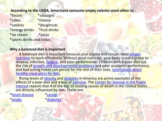 According to the USDA, Americans consume empty calories most often in:
*bacon *sausages
*cakes *cheese
*cookies *doughnuts
*energy drinks *fruit drinks
*ice cream *pizza
*sports drinks and sodas
Why a balanced diet is important
A balanced diet is important because your organs and tissues need proper
nutrition to work effectively. Without good nutrition, your body is more prone to
disease, infection, fatigue, and poor performance. Children with a poor diet run
the risk of growth and developmental problems and poor academic performance,
and bad eating habits can persist for the rest of their lives. Learn more about
healthy meal plans for kids.
Rising levels of obesity and diabetes in America are prime examples of the
effects of a poor diet and a lack of exercise. The Center for Science in the Public
Interest reports that 4 of the top 10 leading causes of death in the United States
are directly influenced by diet. These are:
*heart disease *cancer
*stroke *diabetes
 