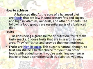 How to achieve
A balanced diet At the core of a balanced diet
are foods that are low in unnecessary fats and sugars
and high in vitamins, minerals, and other nutrients. The
following food groups are essential parts of a balanced
diet.
Fruits
Besides being a great source of nutrition, fruits make
tasty snacks. Choose fruits that are in season in your
area. They’re fresher and provide the most nutrients.
• Fruits are high in sugar. This sugar is natural, though, so
fruit can still be a better choice for you than other
foods with added sugar. If you’re watching your sugar
intake or have a condition such as diabetes, you may
 