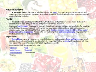 How to achieve
• A balanced diet At the core of a balanced diet are foods that are low in unnecessary fats and
sugars and high in vitamins, minerals, and other nutrients. The following food groups are essential
parts of a balanced diet.
Fruits
Besides being a great source of nutrition, fruits make tasty snacks. Choose fruits that are in
season in your area. They’re fresher and provide the most nutrients.
• Fruits are high in sugar. This sugar is natural, though, so fruit can still be a better choice for you than
other foods with added sugar. If you’re watching your sugar intake or have a condition such as
diabetes, you may want to opt for low-sugar fruits. Read on to learn about the 11 best low-sugar
fruits, from citrus to peaches. People who are watching their carbohydrate intake may reach for
fruits such as melons and avocadoes.
Vegetables
• Vegetables are primary sources of essential vitamins and minerals. Dark, leafy greens generally
contain the most nutrition and can be eaten at every meal. Eating a variety of vegetables will help
you obtain the bountiful nutrients that all vegetables provide.
• Examples of dark leafy greens include:
• *spinach *kale
• *green beans *broccoli
• *collard greens *Swiss chard
• *Grains
 