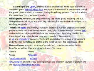 According to the USDA, Americans consume refined white flour more than
any other grain. Refined white flour has poor nutritional value because the hull of
the grain, or outer shell, is removed during the refining process. The hull is where
the majority of the grain’s nutrition lies.
• Whole grains, however, are prepared using the entire grain, including the hull.
They provide much more nutrition. Try switching from white breads and pastas to
whole-grain products.
• Meats and beans are primary sources of protein, a nutrient that is essential for
proper muscle and brain development. Lean, low-fat meats such as chicken, fish,
and certain cuts of pork and beef are the best options. Removing the skin and
trimming off any visible fat are easy ways to reduce the amount
of fat and cholesterol in meats. The health and diet of the animal are important
and influence the fatty acid profile of the meat, so grass-fed choices are ideal.
• Nuts and beans are good sources of protein and contain many other health
benefits, as well as fiber and other nutrients. Try to eat:
• *lentils *beans
• *peas *almonds
• *sunflower seeds *walnuts
• Tofu, tempeh, and other soy-based products are excellent sources of protein and
are healthy alternatives to meat.
 