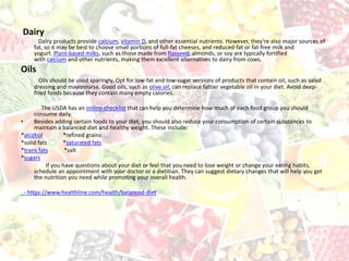 Dairy
Dairy products provide calcium, vitamin D, and other essential nutrients. However, they’re also major sources of
fat, so it may be best to choose small portions of full-fat cheeses, and reduced-fat or fat-free milk and
yogurt. Plant-based milks, such as those made from flaxseed, almonds, or soy are typically fortified
with calcium and other nutrients, making them excellent alternatives to dairy from cows.
Oils
Oils should be used sparingly. Opt for low-fat and low-sugar versions of products that contain oil, such as salad
dressing and mayonnaise. Good oils, such as olive oil, can replace fattier vegetable oil in your diet. Avoid deep-
fried foods because they contain many empty calories.
The USDA has an online checklist that can help you determine how much of each food group you should
consume daily.
• Besides adding certain foods to your diet, you should also reduce your consumption of certain substances to
maintain a balanced diet and healthy weight. These include:
*alcohol *refined grains
*solid fats *saturated fats
*trans fats *salt
*sugars
If you have questions about your diet or feel that you need to lose weight or change your eating habits,
schedule an appointment with your doctor or a dietitian. They can suggest dietary changes that will help you get
the nutrition you need while promoting your overall health.
- https://www.healthline.com/health/balanced-diet
 