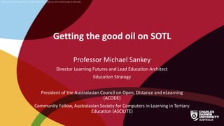 CRICOS Provider No: 00300K (NT/VIC) 03286A (NSW) RTO Provider No: 0373 TEQSA Provider ID PRV12069
Getting the good oil on SOTL
Professor Michael Sankey
Director Learning Futures and Lead Education Architect
Education Strategy
President of the Australasian Council on Open, Distance and eLearning
(ACODE)
Community Fellow, Australasian Society for Computers in Learning in Tertiary
Education (ASCILITE)
 