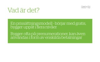 Vad är det?
 En prissättningsmodell - börjar med gratis,
 bygger uppåt i ﬂera nivåer
 Bygger o a på prenumerationer, kan även
 användas i form av enskilda betalningar
 