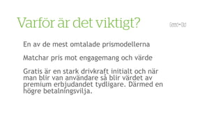 Varför är det viktigt?
 En av de mest omtalade prismodellerna
 Matchar pris mot engagemang och värde
 Gratis är en stark drivkraft initialt och när
 man blir van användare så blir värdet av
 premium erbjudandet tydligare. Därmed en
 högre betalningsvilja.
 