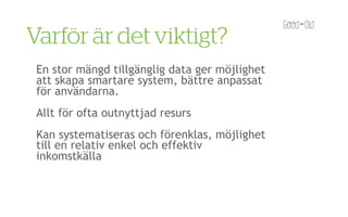 Varför är det viktigt?
 En stor mängd tillgänglig data ger möjlighet
 att skapa smartare system, bättre anpassat
 för användarna.
 Allt för ofta outnyttjad resurs
 Kan systematiseras och förenklas, möjlighet
 till en relativ enkel och effektiv
 inkomstkälla
 