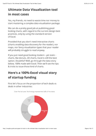 20/05/14 17:44Good Ol' Excel Is The Ultimate Data Visualization Tool (In Most Cases)
Página 4 de 17http://insights.qunb.com/good-ol-excel-is-the-ultimate-data-visualization-tool-in-most-cases
Ultimate Data Visualization tool
in most cases
Yes, my friends, no need to waste time nor money to
start mastering a complex data visualization package.
We can do a pretty good job at publishing good
looking charts, with regard to the current design best
practices, only by using the standard version
of Excel.
Provided that you don't need interactive charts
(charts enabling data discovery for the reader), nor
maps, nor fancy visualization types that your reader
will probably struggle to read anyway.
If you just need good looking modern - yet static -
charts, like donuts, 2D charts, Excel is still the best
option. Doubtful? Well, go through the data story
below, 100% made with Excel. Then we'll see the tips
& tricks to issue those kind of charts.
Here's a 100%-Excel visual story
of startup funding
First let's focus on the proportion of tech deals vs
deals in other industries:
 
