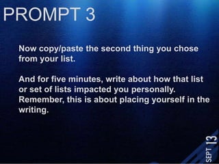 PROMPT 3Now copy/paste the second thing you chose from your list.And for five minutes, write about how that list or set of lists impacted you personally. Remember, this is about placing yourself in the writing. 