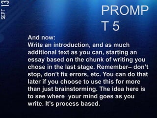 PROMPT 5And now: Write an introduction, and as much additional text as you can, starting an essay based on the chunk of writing you chose in the last stage. Remember– don’t stop, don’t fix errors, etc. You can do that later if you choose to use this for more than just brainstorming. The idea here is to see where  your mind goes as you write. It’s process based. 