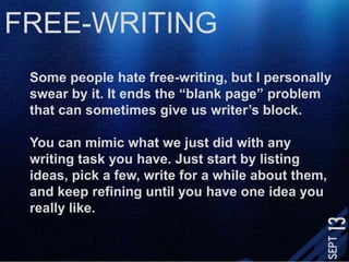 FREE-WRITINGSome people hate free-writing, but I personally swear by it. It ends the “blank page” problem that can sometimes give us writer’s block.You can mimic what we just did with any writing task you have. Just start by listing ideas, pick a few, write for a while about them, and keep refining until you have one idea you really like. 