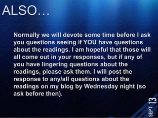 ALSO…Normally we will devote some time before I ask you questions seeing if YOU have questions about the readings. I am hopeful that those will all come out in your responses, but if any of you have lingering questions about the readings, please ask them. I will post the response to any/all questions about the readings on my blog by Wednesday night (so ask before then). 