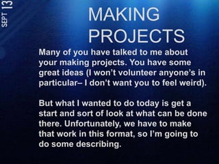 MAKING PROJECTSMany of you have talked to me about your making projects. You have some great ideas (I won’t volunteer anyone’s in particular– I don’t want you to feel weird).But what I wanted to do today is get a start and sort of look at what can be done there. Unfortunately, we have to make that work in this format, so I’m going to do some describing. 