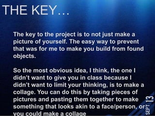 THE KEY…The key to the project is to not just make a picture of yourself. The easy way to prevent that was for me to make you build from found objects. So the most obvious idea, I think, the one I didn’t want to give you in class because I didn’t want to limit your thinking, is to make a collage. You can do this by taking pieces of pictures and pasting them together to make something that looks akin to a face/person, or you could make a collage that isn’t at all like a face.
