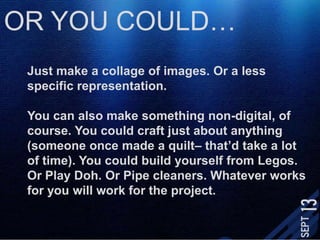 OR YOU COULD…Just make a collage of images. Or a less specific representation. You can also make something non-digital, of course. You could craft just about anything (someone once made a quilt– that’d take a lot of time). You could build yourself from Legos. Or Play Doh. Or Pipe cleaners. Whatever works for you will work for the project. 