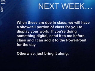NEXT WEEK…When these are due in class, we will have a show/tell portion of class for you to display your work.  If you’re doing something digital, send it to me before class and I can add it to the PowerPoint for the day. Otherwise, just bring it along. 