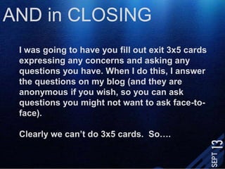 AND in CLOSINGI was going to have you fill out exit 3x5 cards expressing any concerns and asking any questions you have. When I do this, I answer the questions on my blog (and they are anonymous if you wish, so you can ask questions you might not want to ask face-to-face). Clearly we can’t do 3x5 cards.  So….