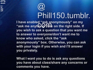 @ Phill150.tumblr.comI have enabled “ask anonymously” on my “ask me anything” link on the right side. If you wish to ask a question that you want me to answer to everyone/don’t want me to know who asked, click the “ask anonymously” box. Otherwise, you can ask with your login if you wish and I’ll answer you privately. What I want you to do is ask any questions you have about class/share any concerns or comments you have. 