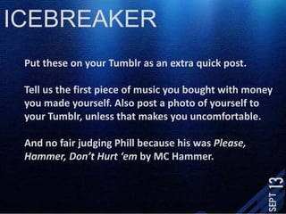 ICEBREAKERPut these on your Tumblr as an extra quick post. Tell us the first piece of music you bought with money you made yourself. Also post a photo of yourself to your Tumblr, unless that makes you uncomfortable. And no fair judging Phill because his was Please, Hammer, Don’t Hurt ‘em by MC Hammer. 