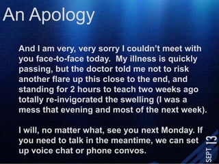 An ApologyAnd I am very, very sorry I couldn’t meet with you face-to-face today.  My illness is quickly passing, but the doctor told me not to risk another flare up this close to the end, and standing for 2 hours to teach two weeks ago totally re-invigorated the swelling (I was a mess that evening and most of the next week). I will, no matter what, see you next Monday. If you need to talk in the meantime, we can set up voice chat or phone convos. 