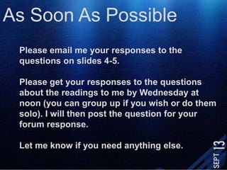 As Soon As PossiblePlease email me your responses to the questions on slides 4-5. Please get your responses to the questions about the readings to me by Wednesday at noon (you can group up if you wish or do them solo). I will then post the question for your forum response.Let me know if you need anything else.