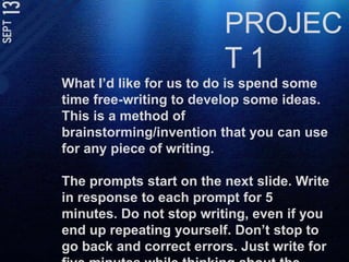 PROJECT 1What I’d like for us to do is spend some time free-writing to develop some ideas. This is a method of brainstorming/invention that you can use for any piece of writing. The prompts start on the next slide. Write in response to each prompt for 5 minutes. Do not stop writing, even if you end up repeating yourself. Don’t stop to go back and correct errors. Just write for five minutes while thinking about the question. 