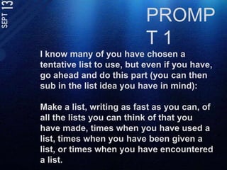 PROMPT 1I know many of you have chosen a tentative list to use, but even if you have, go ahead and do this part (you can then sub in the list idea you have in mind):Make a list, writing as fast as you can, of all the lists you can think of that you have made, times when you have used a list, times when you have been given a list, or times when you have encountered a list. 