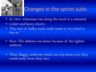 Changes in the sprint suits
• In 1904 tribesman ran along the track in a coloured
• t-shirt and heavy shorts.
• This sort ...