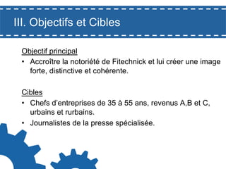 III. Objectifs et Cibles
Objectif principal
•  Accroître la notoriété de Fitechnick et lui créer une image
forte, distinctive et cohérente.
Cibles
•  Chefs d’entreprises de 35 à 55 ans, revenus A,B et C,
urbains et rurbains.
•  Journalistes de la presse spécialisée.

 