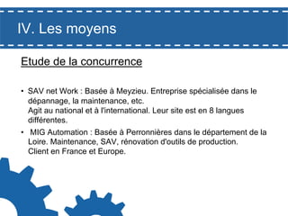 IV. Les moyens
Etude de la concurrence
•  SAV net Work : Basée à Meyzieu. Entreprise spécialisée dans le
dépannage, la maintenance, etc.
Agit au national et à l'international. Leur site est en 8 langues
différentes.
•  MIG Automation : Basée à Perronnières dans le département de la
Loire. Maintenance, SAV, rénovation d'outils de production.
Client en France et Europe.

 
