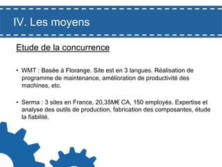 IV. Les moyens
Etude de la concurrence
•  WMT : Basée à Florange. Site est en 3 langues. Réalisation de
programme de maintenance, amélioration de productivité des
machines, etc.
•  Serma : 3 sites en France, 20,35M€ CA, 150 employés. Expertise et
analyse des outils de production, fabrication des composantes, étude
la fiabilité.

 