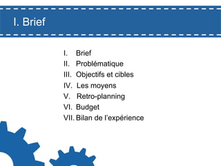 I. Brief
I.  Brief
II.  Problématique
III.  Objectifs et cibles
IV.  Les moyens
V.  Retro-planning
VI.  Budget
VII. Bilan de l’expérience

 