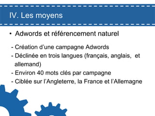 IV. Les moyens
•  Adwords et référencement naturel
- Création d’une campagne Adwords
- Déclinée en trois langues (français, anglais, et
allemand)
- Environ 40 mots clés par campagne
- Ciblée sur l’Angleterre, la France et l’Allemagne

 