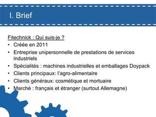 I. Brief
Fitechnick : Qui suis-je ?
•  Créée en 2011
•  Entreprise unipersonnelle de prestations de services
industriels
•  Spécialités : machines industrielles et emballages Doypack
•  Clients principaux: l’agro-alimentaire
•  Clients généraux: cosmétique et mortuaire
•  Marché : français et étranger (surtout Allemagne)

 