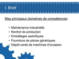 I. Brief
Mes principaux domaines de compétences:
• 
• 
• 
• 
• 

Maintenance industrielle
Renfort de production
Emballages spécifiques
Fourniture de pièces génériques
Dépôt-vente de machines d’occasion

 