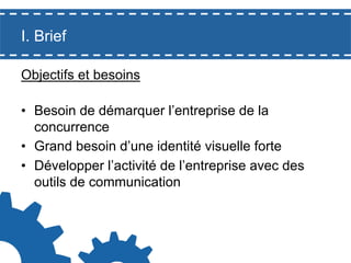 I. Brief
Objectifs et besoins
•  Besoin de démarquer l’entreprise de la
concurrence
•  Grand besoin d’une identité visuelle forte
•  Développer l’activité de l’entreprise avec des
outils de communication

 