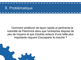 II. Problématique

Comment améliorer de façon rapide et pertinente la
notoriété de Fitechnick alors que l’entreprise dispose de
peu de moyens et que d’autres acteurs d’une taille plus
importante risquent d’accaparer le marché ?

 